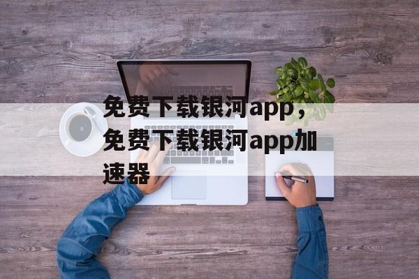 免费下载银河app，免费下载银河app加速器