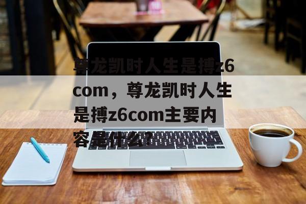 尊龙凯时人生是搏z6com，尊龙凯时人生是搏z6com主要内容是什么?